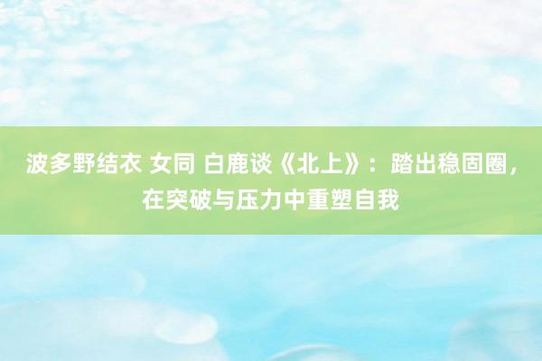 波多野结衣 女同 白鹿谈《北上》：踏出稳固圈，在突破与压力中重塑自我