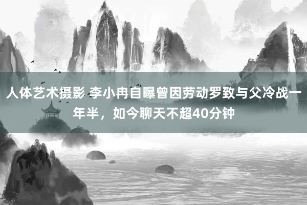 人体艺术摄影 李小冉自曝曾因劳动罗致与父冷战一年半，如今聊天不超40分钟