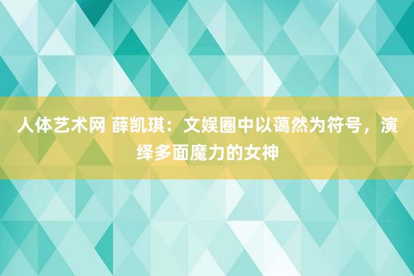 人体艺术网 薛凯琪：文娱圈中以蔼然为符号，演绎多面魔力的女神