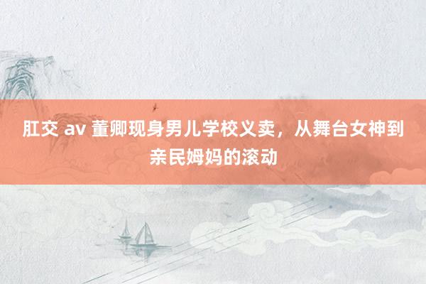 肛交 av 董卿现身男儿学校义卖，从舞台女神到亲民姆妈的滚动