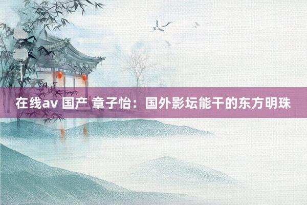 在线av 国产 章子怡：国外影坛能干的东方明珠