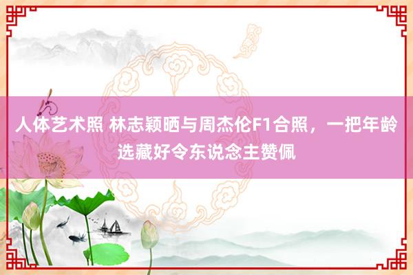 人体艺术照 林志颖晒与周杰伦F1合照，一把年龄选藏好令东说念主赞佩