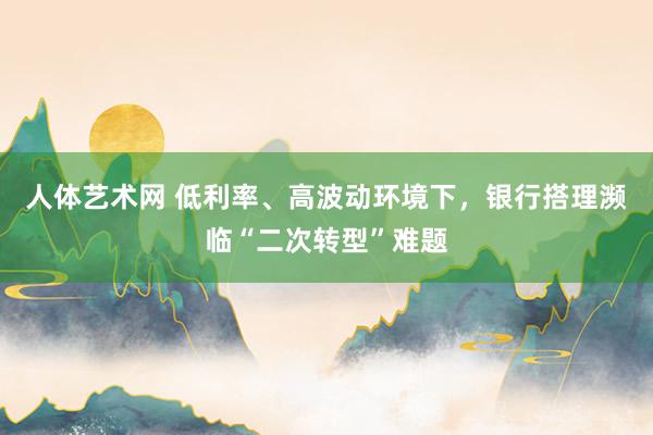 人体艺术网 低利率、高波动环境下，银行搭理濒临“二次转型”难题