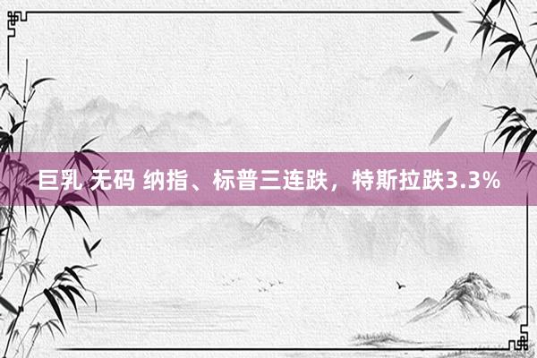 巨乳 无码 纳指、标普三连跌，特斯拉跌3.3%