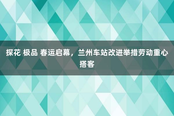 探花 极品 春运启幕，兰州车站改进举措劳动重心搭客