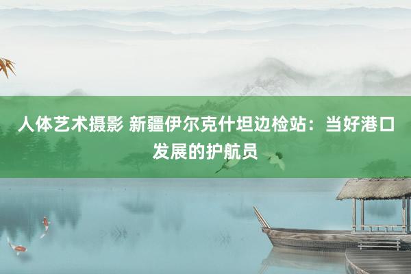 人体艺术摄影 新疆伊尔克什坦边检站：当好港口发展的护航员
