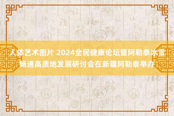 人体艺术图片 2024全民健康论坛暨阿勒泰冰雪畅通高质地发展研讨会在新疆阿勒泰举办