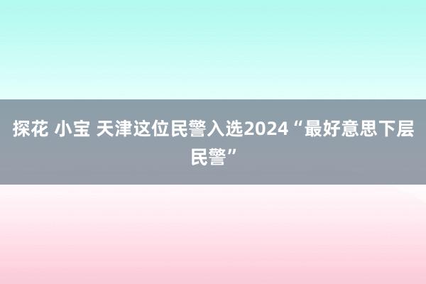 探花 小宝 天津这位民警入选2024“最好意思下层民警”