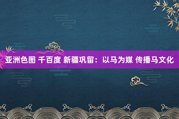 亚洲色图 千百度 新疆巩留：以马为媒 传播马文化