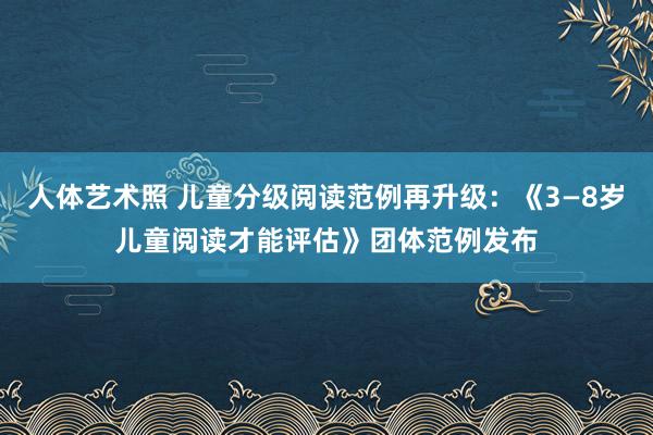 人体艺术照 儿童分级阅读范例再升级：《3—8岁儿童阅读才能评估》团体范例发布