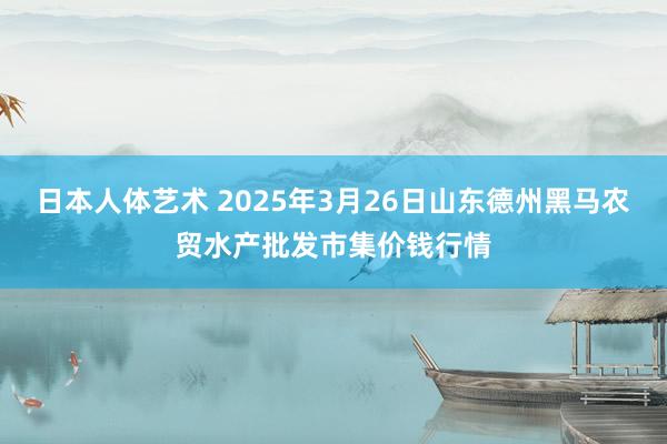 日本人体艺术 2025年3月26日山东德州黑马农贸水产批发市集价钱行情