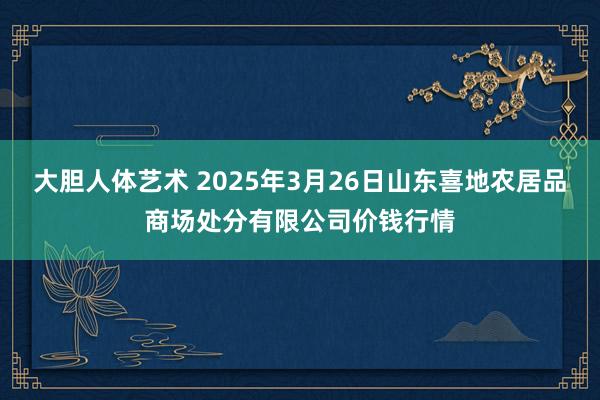 大胆人体艺术 2025年3月26日山东喜地农居品商场处分有限公司价钱行情