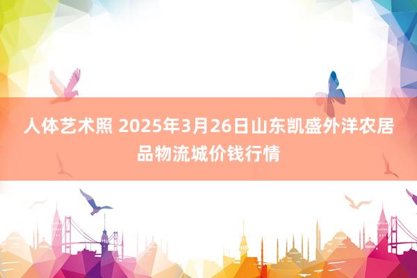 人体艺术照 2025年3月26日山东凯盛外洋农居品物流城价钱行情