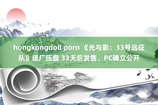 hongkongdoll porn 《光与影：33号远征队》送厂压盘 33天后发售、PC确立公开
