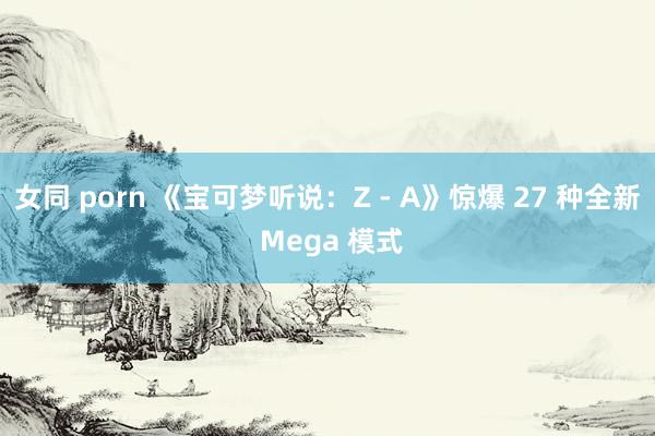 女同 porn 《宝可梦听说：Z - A》惊爆 27 种全新 Mega 模式