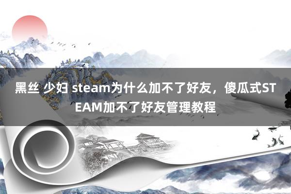 黑丝 少妇 steam为什么加不了好友，傻瓜式STEAM加不了好友管理教程