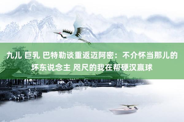 九儿 巨乳 巴特勒谈重返迈阿密：不介怀当那儿的坏东说念主 咫尺的我在帮硬汉赢球