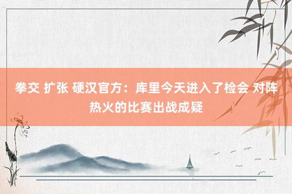 拳交 扩张 硬汉官方：库里今天进入了检会 对阵热火的比赛出战成疑