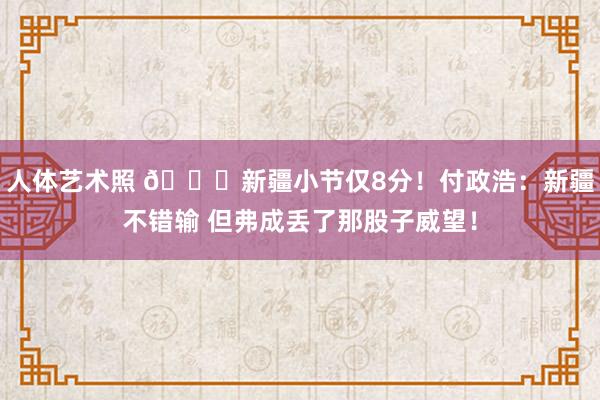人体艺术照 😓新疆小节仅8分！付政浩：新疆不错输 但弗成丢了那股子威望！