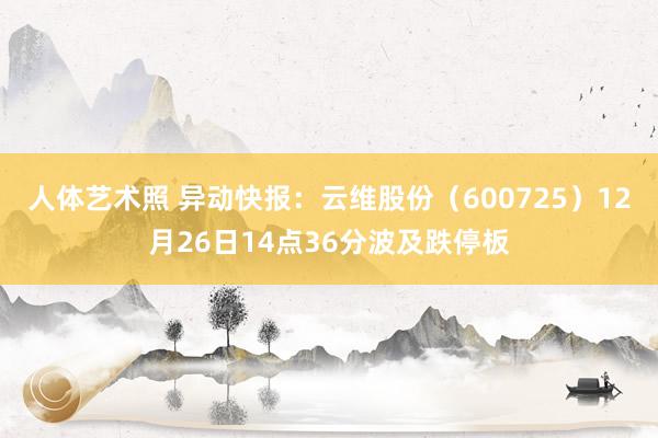 人体艺术照 异动快报：云维股份（600725）12月26日14点36分波及跌停板