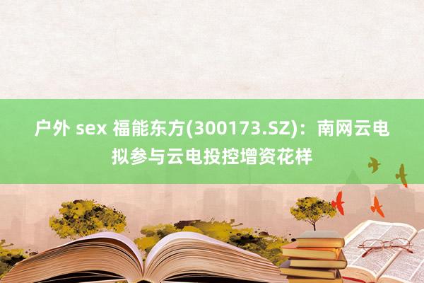 户外 sex 福能东方(300173.SZ)：南网云电拟参与云电投控增资花样