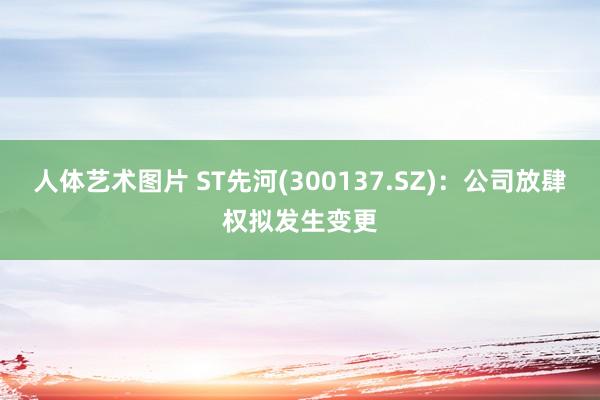 人体艺术图片 ST先河(300137.SZ)：公司放肆权拟发生变更
