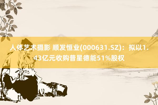 人体艺术摄影 顺发恒业(000631.SZ)：拟以1.43亿元收购普星德能51%股权