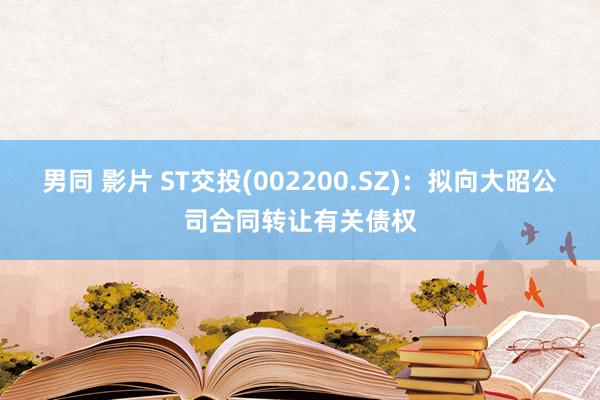 男同 影片 ST交投(002200.SZ)：拟向大昭公司合同转让有关债权