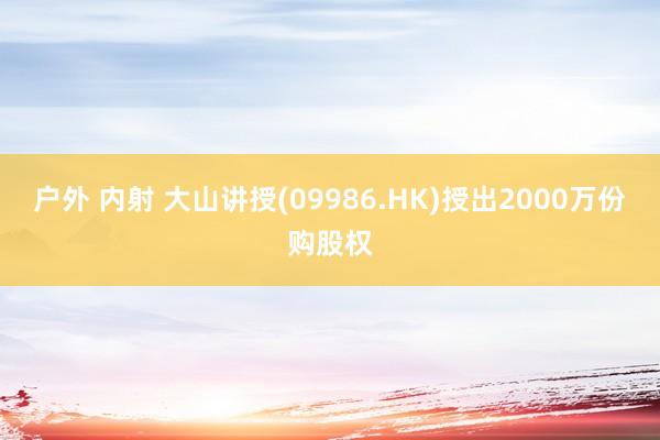 户外 内射 大山讲授(09986.HK)授出2000万份购股权
