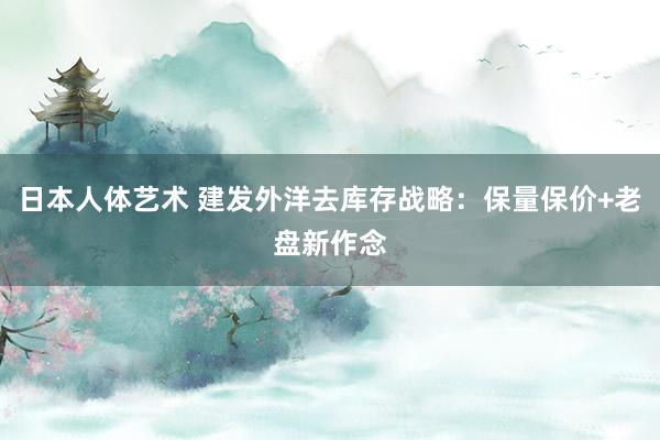 日本人体艺术 建发外洋去库存战略：保量保价+老盘新作念