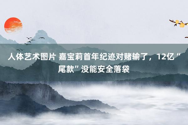 人体艺术图片 嘉宝莉首年纪迹对赌输了，12亿“尾款”没能安全落袋