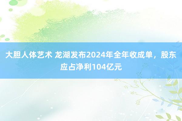 大胆人体艺术 龙湖发布2024年全年收成单，股东应占净利104亿元