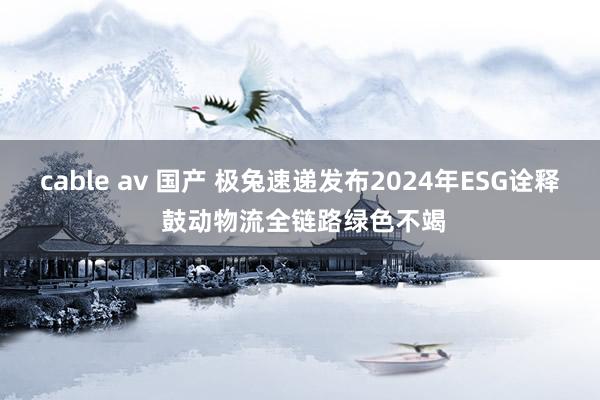 cable av 国产 极兔速递发布2024年ESG诠释 鼓动物流全链路绿色不竭