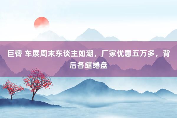 巨臀 车展周末东谈主如潮，厂家优惠五万多，背后各缱绻盘