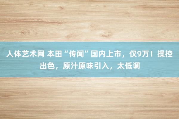 人体艺术网 本田“传闻”国内上市，仅9万！操控出色，原汁原味引入，太低调