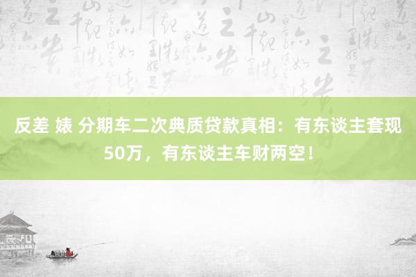 反差 婊 分期车二次典质贷款真相：有东谈主套现50万，有东谈主车财两空！