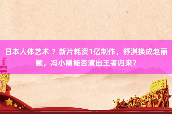 日本人体艺术 ？新片耗资1亿制作，舒淇换成赵丽颖，冯小刚能否演出王者归来？