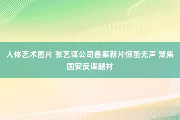人体艺术图片 张艺谋公司备案新片惊蛰无声 聚焦国安反谍题材