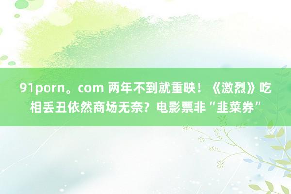 91porn。com 两年不到就重映！《激烈》吃相丢丑依然商场无奈？电影票非“韭菜券”
