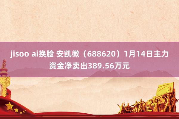 jisoo ai换脸 安凯微（688620）1月14日主力资金净卖出389.56万元