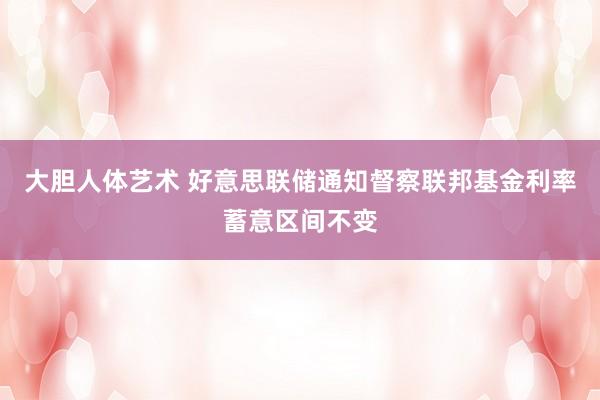 大胆人体艺术 好意思联储通知督察联邦基金利率蓄意区间不变