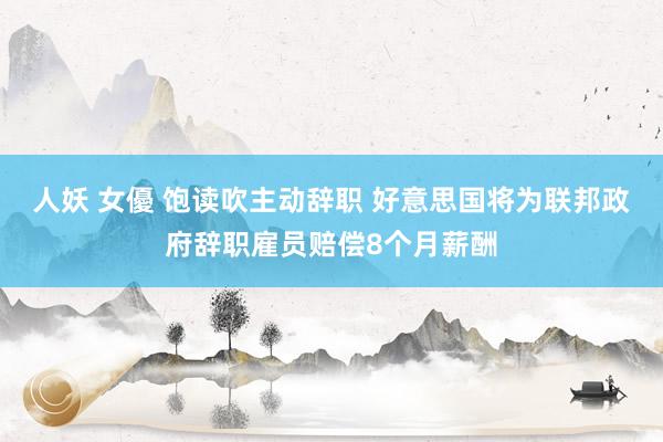 人妖 女優 饱读吹主动辞职 好意思国将为联邦政府辞职雇员赔偿8个月薪酬