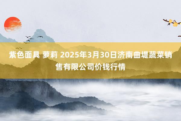 紫色面具 萝莉 2025年3月30日济南曲堤蔬菜销售有限公司价钱行情
