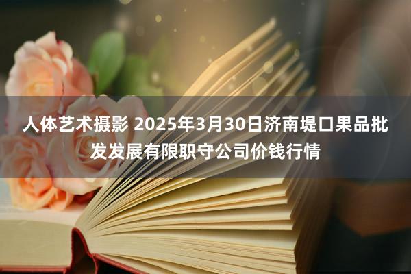 人体艺术摄影 2025年3月30日济南堤口果品批发发展有限职守公司价钱行情