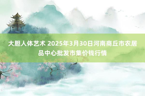 大胆人体艺术 2025年3月30日河南商丘市农居品中心批发市集价钱行情