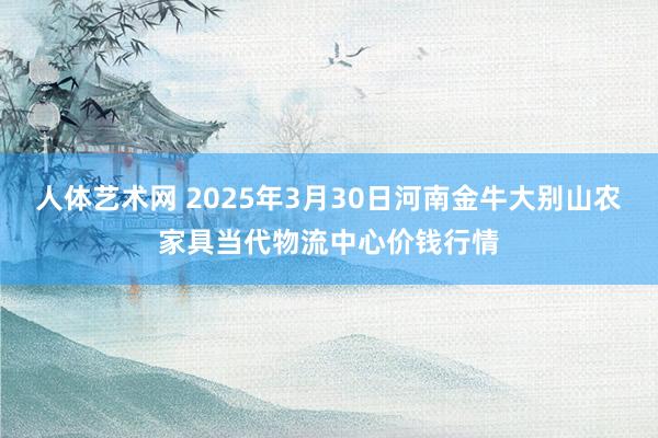 人体艺术网 2025年3月30日河南金牛大别山农家具当代物流中心价钱行情