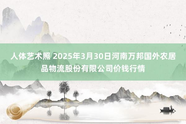 人体艺术照 2025年3月30日河南万邦国外农居品物流股份有限公司价钱行情