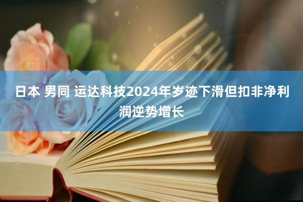 日本 男同 运达科技2024年岁迹下滑但扣非净利润逆势增长