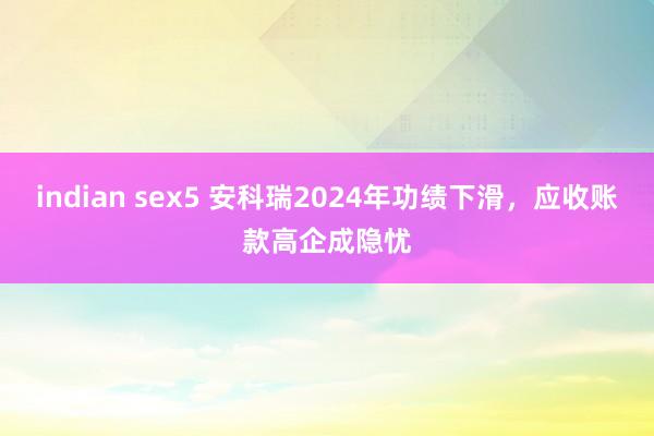 indian sex5 安科瑞2024年功绩下滑，应收账款高企成隐忧