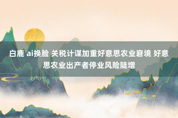 白鹿 ai换脸 关税计谋加重好意思农业窘境 好意思农业出产者停业风险陡增